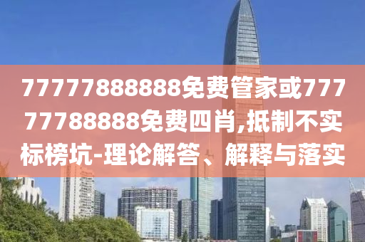 77777888888免費管家或77777788888免費四肖,抵制不實標榜坑-理論解答、解釋與落實
